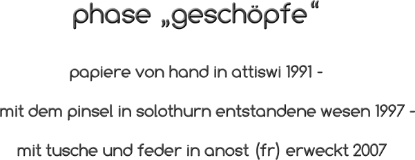 phase „geschöpfe“                               papiere von hand in attiswi 1991 -                mit dem pinsel in solothurn entstandene wesen 1997 -                   mit tusche und feder in anost (fr) erweckt 2007