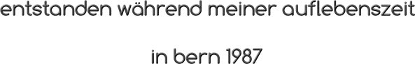 entstanden während meiner auflebenszeit                                                 in bern 1987