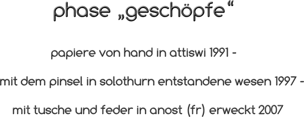 phase „geschöpfe“                               papiere von hand in attiswi 1991 -                mit dem pinsel in solothurn entstandene wesen 1997 -                   mit tusche und feder in anost (fr) erweckt 2007